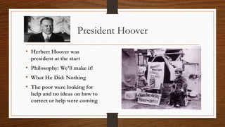 President Hoover
• Herbert Hoover was
president at the start
• Philosophy: We’ll make it!
• What He Did: Nothing
• The poor were looking for
help and no ideas on how to
correct or help were coming
 