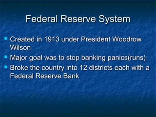 Federal Reserve SystemFederal Reserve System
 Created in 1913 under President WoodrowCreated in 1913 under President Woodrow
WilsonWilson
 Major goal was to stop banking panics(runs)Major goal was to stop banking panics(runs)
 Broke the country into 12 districts each with aBroke the country into 12 districts each with a
Federal Reserve BankFederal Reserve Bank
 