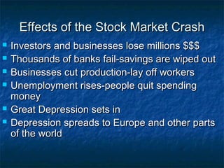 Effects of the Stock Market CrashEffects of the Stock Market Crash
 Investors and businesses lose millions $$$Investors and businesses lose millions $$$
 Thousands of banks fail-savings are wiped outThousands of banks fail-savings are wiped out
 Businesses cut production-lay off workersBusinesses cut production-lay off workers
 Unemployment rises-people quit spendingUnemployment rises-people quit spending
moneymoney
 Great Depression sets inGreat Depression sets in
 Depression spreads to Europe and other partsDepression spreads to Europe and other parts
of the worldof the world
 