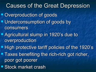 Causes of the Great DepressionCauses of the Great Depression
 Overproduction of goodsOverproduction of goods
 Underconsumption of goods byUnderconsumption of goods by
consumersconsumers
 Agricultural slump in 1920’s due toAgricultural slump in 1920’s due to
overproductionoverproduction
 High protective tariff policies of the 1920’sHigh protective tariff policies of the 1920’s
 Taxes benefiting the rich-rich got richer,Taxes benefiting the rich-rich got richer,
poor got poorerpoor got poorer
 Stock market crashStock market crash
 