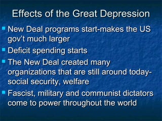 Effects of the Great DepressionEffects of the Great Depression
 New Deal programs start-makes the USNew Deal programs start-makes the US
gov’t much largergov’t much larger
 Deficit spending startsDeficit spending starts
 The New Deal created manyThe New Deal created many
organizations that are still around today-organizations that are still around today-
social security, welfaresocial security, welfare
 Fascist, military and communist dictatorsFascist, military and communist dictators
come to power throughout the worldcome to power throughout the world
 