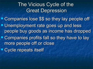 The Vicious Cycle of theThe Vicious Cycle of the
Great DepressionGreat Depression
 Companies lose $$ so they lay people offCompanies lose $$ so they lay people off
 Unemployment rate goes up and lessUnemployment rate goes up and less
people buy goods as income has droppedpeople buy goods as income has dropped
 Companies profits fall so they have to layCompanies profits fall so they have to lay
more people off or closemore people off or close
 Cycle repeats itselfCycle repeats itself
 