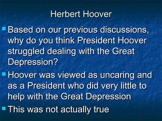 Herbert HooverHerbert Hoover
 Based on our previous discussions,Based on our previous discussions,
why do you think President Hooverwhy do you think President Hoover
struggled dealing with the Greatstruggled dealing with the Great
Depression?Depression?
 Hoover was viewed as uncaring andHoover was viewed as uncaring and
as a President who did very little toas a President who did very little to
help with the Great Depressionhelp with the Great Depression
 This was not actually trueThis was not actually true
 