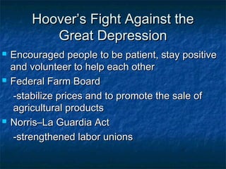 Hoover’s Fight Against theHoover’s Fight Against the
Great DepressionGreat Depression
 Encouraged people to be patient, stay positiveEncouraged people to be patient, stay positive
and volunteer to help each otherand volunteer to help each other
 Federal Farm BoardFederal Farm Board
-stabilize prices and to promote the sale of-stabilize prices and to promote the sale of
agricultural productsagricultural products
 Norris–La Guardia ActNorris–La Guardia Act
-strengthened labor unions-strengthened labor unions
 