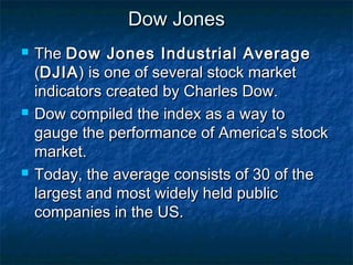 Dow JonesDow Jones
 TheThe Dow Jones Industrial AverageDow Jones Industrial Average
((DJIADJIA) is one of several stock market) is one of several stock market
indicators created by Charles Dow.indicators created by Charles Dow.
 Dow compiled the index as a way toDow compiled the index as a way to
gauge the performance of America's stockgauge the performance of America's stock
market.market.
 Today, the average consists of 30 of theToday, the average consists of 30 of the
largest and most widely held publiclargest and most widely held public
companies in the US.companies in the US.
 