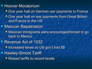  Hoover MoratoriumHoover Moratorium
 One year halt on German war payments to FranceOne year halt on German war payments to France
 One year halt on war payments from Great BritainOne year halt on war payments from Great Britain
and France to the USand France to the US
 Mexican RepatriationMexican Repatriation
 Mexican immigrants were encouraged/forced to goMexican immigrants were encouraged/forced to go
back to Mexicoback to Mexico
 Revenue Act of 1932Revenue Act of 1932
 Increased taxes so US gov’t had $$Increased taxes so US gov’t had $$
 Hawley-Smoot TariffHawley-Smoot Tariff
 Raised tariffs to record levelsRaised tariffs to record levels
 