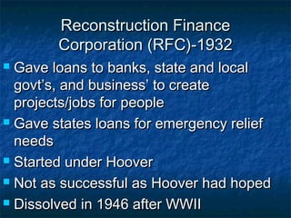 Reconstruction FinanceReconstruction Finance
Corporation (RFC)-1932Corporation (RFC)-1932
 Gave loans to banks, state and localGave loans to banks, state and local
govt’s, and business’ to creategovt’s, and business’ to create
projects/jobs for peopleprojects/jobs for people
 Gave states loans for emergency reliefGave states loans for emergency relief
needsneeds
 Started under HooverStarted under Hoover
 Not as successful as Hoover had hopedNot as successful as Hoover had hoped
 Dissolved in 1946 after WWIIDissolved in 1946 after WWII
 