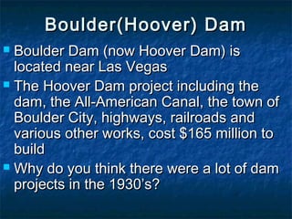Boulder(Hoover) DamBoulder(Hoover) Dam
 Boulder Dam (now Hoover Dam) isBoulder Dam (now Hoover Dam) is
located near Las Vegaslocated near Las Vegas
 The Hoover Dam project including theThe Hoover Dam project including the
dam, the All-American Canal, the town ofdam, the All-American Canal, the town of
Boulder City, highways, railroads andBoulder City, highways, railroads and
various other works, cost $165 million tovarious other works, cost $165 million to
buildbuild
 Why do you think there were a lot of damWhy do you think there were a lot of dam
projects in the 1930’s?projects in the 1930’s?
 