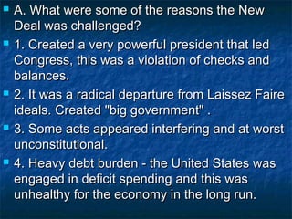 A. What were some of the reasons the NewA. What were some of the reasons the New
Deal was challenged?Deal was challenged?
 1. Created a very powerful president that led1. Created a very powerful president that led
Congress, this was a violation of checks andCongress, this was a violation of checks and
balances.balances.
 2. It was a radical departure from Laissez Faire2. It was a radical departure from Laissez Faire
ideals. Created "big government" .ideals. Created "big government" .
 3. Some acts appeared interfering and at worst3. Some acts appeared interfering and at worst
unconstitutional.unconstitutional.
 4. Heavy debt burden - the United States was4. Heavy debt burden - the United States was
engaged in deficit spending and this wasengaged in deficit spending and this was
unhealthy for the economy in the long run.unhealthy for the economy in the long run.
 