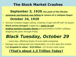 The Stock Market Crashes
September 3, 1929, the peak of the Market
• consumer purchasing was falling & rumors of a collapse began
October 24, 1929
• nervous investors began selling, creating a huge sell-off with no buyers
• Stock prices plunged, triggering a panic to sell
• leading bankers bought stocks and prevented a further collapse,
stopping the panic through Friday
Black Tuesday, October 29
- worst day, affecting stocks of even solid companies
• Damage was widespread and catastrophic. In a few days the market
had dropped in value - $16 billion, 1/2 its pre-crash value
(That’s about 1.3 Trillion Today)
 