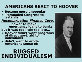 • Became more unpopular
• Persuaded Congress to
establish:
Reconstruction Finance Corp.
- power to make
emergency loans to banks
but it was too little too late…
• Hoover didn’t want programs
of direct govt. aid to
individuals
• didn't want to erode
Americans sense of:
RUGGED
INDIVIDUALISM
 