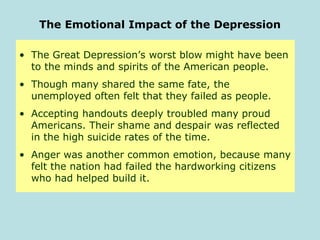 The Emotional Impact of the Depression
• The Great Depression’s worst blow might have been
to the minds and spirits of the American people.
• Though many shared the same fate, the
unemployed often felt that they failed as people.
• Accepting handouts deeply troubled many proud
Americans. Their shame and despair was reflected
in the high suicide rates of the time.
• Anger was another common emotion, because many
felt the nation had failed the hardworking citizens
who had helped build it.
 