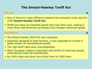 The Act
• One of Hoover’s major efforts to address the economic crisis was the
1930 Smoot-Hawley Tariff Act.
• Tariffs are taxes on imported goods that raise their cost, making it
more likely that American purchasers buy cheaper American goods.
• The Smoot-Hawley Tariff Act was a disaster.
• Originally designed to help farmers, it was expanded to include a
large number of manufactured goods.
• The high tariff rates were unprecedented.
• When European nations responded with tariffs on American goods,
international trade fell dramatically.
• By 1934 trade was down two thirds from its 1929 level.
The Smoot-Hawley Tariff Act
The Effects
 
