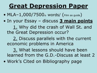 Great Depression Paper
• MLA–1,000/7500® words/ (Film as guide)
• In your Essay – discuss 3 main points
1. Why did the crash of Wall St. and
the Great Depression occur?
2. Discuss parallels with the current
economic problems in America
3. What lessons should have been
learned from the G.D.-Discuss at least 2
• Work’s Cited on Bibliography page
 