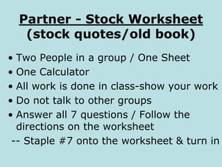 Partner - Stock Worksheet
(stock quotes/old book)
• Two People in a group / One Sheet
• One Calculator
• All work is done in class-show your work
• Do not talk to other groups
• Answer all 7 questions / Follow the
directions on the worksheet
-- Staple #7 onto the worksheet & turn in
 
