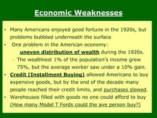 Economic Weaknesses
• Many Americans enjoyed good fortune in the 1920s, but
problems bubbled underneath the surface
• One problem in the American economy:
uneven distribution of wealth during the 1920s.
– The wealthiest 1% of the population’s income grew
75%, but the average worker saw under a 10% gain.
• Credit (Installment Buying) allowed Americans to buy
expensive goods, but by the end of the decade many
people reached their credit limits, and purchases slowed.
• Warehouses filled with goods no one could afford to buy
(How many Model T Fords could the ave person buy?)
 