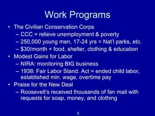 Work Programs
• The Civilian Conservation Corps
   – CCC = relieve unemployment & poverty
   – 250,000 young men, 17-24 yrs = Nat’l parks, etc.
   – $30/month + food, shelter, clothing & education
• Modest Gains for Labor
   – NIRA: monitoring BIG business
   – 1938: Fair Labor Stand. Act = ended child labor,
     established min. wage, overtime pay
• Praise for the New Deal
   – Roosevelt's received thousands of fan mail with
     requests for soap, money, and clothing

                           X
 