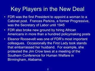 Key Players in the New Deal
• FDR was the first President to appoint a woman to a
  Cabinet post. Frances Perkins, a former Progressive,
  was the Secretary of Labor until 1945
• FDR also broke new ground by hiring African
  Americans in more than a hundred policymaking posts
• Eleanor Roosevelt was one of FDR’s most important
  colleagues. Occasionally the First Lady took stands
  that embarrassed her husband. For example, she
  protested the Jim Crow laws at a meeting of the
  Southern Conference for Human Welfare in
  Birmingham, Alabama.

                          X
 