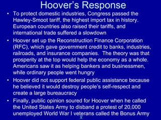 Hoover’s Response
• To protect domestic industries, Congress passed the
  Hawley-Smoot tariff, the highest import tax in history.
  European countries also raised their tariffs, and
  international trade suffered a slowdown
• Hoover set up the Reconstruction Finance Corporation
  (RFC), which gave government credit to banks, industries,
  railroads, and insurance companies. The theory was that
  prosperity at the top would help the economy as a whole.
  Americans saw it as helping bankers and businessmen,
  while ordinary people went hungry
• Hoover did not support federal public assistance because
  he believed it would destroy people’s self-respect and
  create a large bureaucracy
• Finally, public opinion soured for Hoover when he called
  the United States Army to disband a protest of 20,000
  unemployed World War I veterans called the Bonus Army
                             X
 