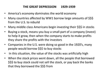 THE GREAT DEPRESSION 1929-1939
• America’s economy dominates the world economy
• Many countries affected by WW1 borrow large amounts of $$$
from the U.S. to rebuild
• Many middle class Americans begin investing their $$$ in stocks
• Buying a stock, means you buy a small part of a company (invest)
to help it grow, then when the company starts to make profits
they share the profits with the investors
• Companies in the U.S. were doing so good in the 1920’s, many
people would borrow $$$ to buy stocks
• In this situation, the value of the stocks was artificially high
• When the stock prices went down, all the people that borrowed
$$$ to buy stock could not sell the stock, or pay back the banks
that they borrowed the $$$ from
 