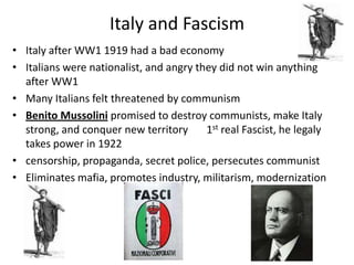 Italy and Fascism
• Italy after WW1 1919 had a bad economy
• Italians were nationalist, and angry they did not win anything
after WW1
• Many Italians felt threatened by communism
• Benito Mussolini promised to destroy communists, make Italy
strong, and conquer new territory 1st real Fascist, he legaly
takes power in 1922
• censorship, propaganda, secret police, persecutes communist
• Eliminates mafia, promotes industry, militarism, modernization
 