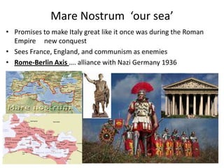 Mare Nostrum ‘our sea’
• Promises to make Italy great like it once was during the Roman
Empire new conquest
• Sees France, England, and communism as enemies
• Rome-Berlin Axis …. alliance with Nazi Germany 1936
 
