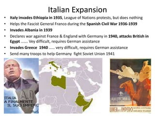 Italian Expansion
• Italy invades Ethiopia in 1935, League of Nations protests, but does nothing
• Helps the Fascist General Franco during the Spanish Civil War 1936-1939
• Invades Albania in 1939
• Declares war against France & England with Germany in 1940, attacks British in
Egypt ……. Vey difficult, requires German assistance
• Invades Greece 1940 …… very difficult, requires German assistance
• Send many troops to help Germany fight Soviet Union 1941
 
