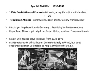 Spanish Civil War 1936-1939
• 1936 - Fascist (General Franco) aristocrats, army, Catholics, middle class
• VS
• Republican Alliance - communists, poor, artists, factory workers, navy
• Fascist get help from Italy & Germany… Practicing with new weapons
• Republican Alliance get help from Soviet Union, western European liberals
• Fascist win, Franco stays in power from 1939-1975
• Franco refuses to officially join Germany & Italy in WW2, but does
encourage Spanish volunteers to help Germany fight U.S.S.R.
 