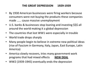 THE GREAT DEPRESSION 1929-1939
• By 1930 American businesses were firing workers because
consumers were not buying the products these companies
made …… cause massive unemployment
• U.S. banks & businesses stop loaning and investing $$$ all
around the world making it a global depression
• The countries that lost WW1 were especially in trouble
• World trade drops sharply
• Many people begin to believe in extreme new political ideas
(rise of Fascism in Germany, Italy, Japan, East Europe, Latin
America)
• America slowly recovers, tries many government work
programs that had mixed effects NEW DEAL
• WW2 (1939-1945) eventually ends the depression
 