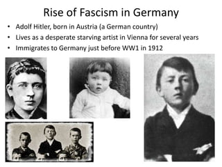 Rise of Fascism in Germany
• Adolf Hitler, born in Austria (a German country)
• Lives as a desperate starving artist in Vienna for several years
• Immigrates to Germany just before WW1 in 1912
 