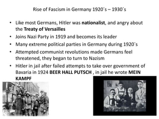 Rise of Fascism in Germany 1920´s – 1930´s
• Like most Germans, Hitler was nationalist, and angry about
the Treaty of Versailles
• Joins Nazi Party in 1919 and becomes its leader
• Many extreme political parties in Germany during 1920´s
• Attempted communist revolutions made Germans feel
threatened, they began to turn to Nazism
• Hitler in jail after failed attempts to take over government of
Bavaria in 1924 BEER HALL PUTSCH , in jail he wrote MEIN
KAMPF
 