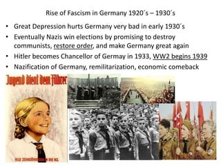 Rise of Fascism in Germany 1920´s – 1930´s
• Great Depression hurts Germany very bad in early 1930´s
• Eventually Nazis win elections by promising to destroy
communists, restore order, and make Germany great again
• Hitler becomes Chancellor of Germay in 1933, WW2 begins 1939
• Nazification of Germany, remilitarization, economic comeback
 