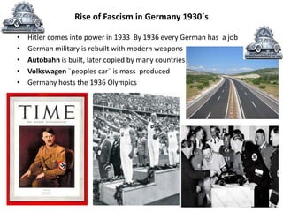 Rise of Fascism in Germany 1930´s
• Hitler comes into power in 1933 By 1936 every German has a job
• German military is rebuilt with modern weapons
• Autobahn is built, later copied by many countries
• Volkswagen ¨peoples car¨ is mass produced
• Germany hosts the 1936 Olympics
 