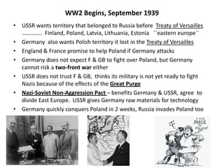 WW2 Begins, September 1939
• USSR wants territory that belonged to Russia before Treaty of Versailles
………….. Finland, Poland, Latvia, Lithuania, Estonia ´´eastern europe´´
• Germany also wants Polish territory it lost in the Treaty of Versailles
• England & France promise to help Poland if Germany attacks
• Germany does not expect F & GB to fight over Poland, but Germany
cannot risk a two-front war either
• USSR does not trust F & GB, thinks its military is not yet ready to fight
Nazis because of the effects of the Great Purge
• Nazi-Soviet Non-Aggression Pact – benefits Germany & USSR, agree to
divide East Europe. USSR gives Germany raw materials for technology
• Germany quickly conquers Poland in 2 weeks, Russia invades Poland too
 