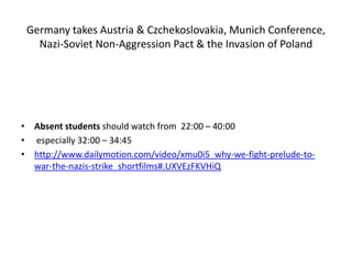 Germany takes Austria & Czchekoslovakia, Munich Conference,
Nazi-Soviet Non-Aggression Pact & the Invasion of Poland
• Absent students should watch from 22:00 – 40:00
• especially 32:00 – 34:45
• http://www.dailymotion.com/video/xmu0i5_why-we-fight-prelude-to-
war-the-nazis-strike_shortfilms#.UXVEzFKVHiQ
 