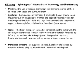 Blitzkrieg ¨lightning war¨ New Military Technology used by Germany
• Mastering the use of modern technology the Germans suprise all their
enemies with speed and surround them
• Airplanes – bombing enemy railroads & bridges to disrupt enemy troop
movements. Bombing cities to frighten the populations into surrender.
Attacking enemy fortifications and ships from above where they do not
expect it. Droping infantry behind the front-lines (paratroops)
• Tanks – ¨the tip of the spear¨ instead of spreading out the tanks with the
infantry, concentrate all tanks at the very front of the attack, followed by
infantry carried in trucks to keep up with the speed of the tanks
(motorized infantry) you can quickly surround larger enemy this way
• Motorized Divisions – all supplies, soldiers, & artillery are carried by
trucks in order to keep up with the tank spearheads rapid speed
 