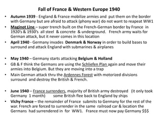 Fall of France & Western Europe 1940
• Autumn 1939 - England & France mobilize armies and put them on the border
with Germany but are afraid to attack (phony war) do not want to reapeat WW1
• Maginot Line – super trench built on the French-German border by France in
1920’s & 1930’s all steel & concrete & underground. French army waits for
German attack, but it never comes in this location
• April 1940 - Germany invades Denmark & Norway in order to build bases to
surround and attack England with submarines & airplanes
• May 1940 – Germany starts attacking Belgium & Holland
• GB & F think the Germans are using the Schliefen Plan again and move their
armies into Belgium. But they are moving into a trap
• Main German attack thru the Ardennes Forest with motorized divisions
surround and destroy the British & French.
• June 1940 – France surrenders, majority of British army destroyed (it only took
Germany 1 month) some British flee back to England by ships
• Vichy France – the remainder of France submits to Germany for the rest of the
war. French are forced to surrender in the same railroad car & location the
Germans had surrendered in for WW1. France must now pay Germany $$$
 