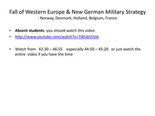 Fall of Western Europe & New German Military Strategy
: Norway, Denmark, Holland, Belgium, France
• Absent students: you should watch this video
• http://www.youtube.com/watch?v=7i85dJViVzk
• Watch from 42:30 – 46:55 especially 44:50 – 45:20 or just watch the
entire video if you have the time
 