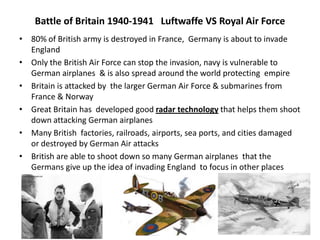 Battle of Britain 1940-1941 Luftwaffe VS Royal Air Force
• 80% of British army is destroyed in France, Germany is about to invade
England
• Only the British Air Force can stop the invasion, navy is vulnerable to
German airplanes & is also spread around the world protecting empire
• Britain is attacked by the larger German Air Force & submarines from
France & Norway
• Great Britain has developed good radar technology that helps them shoot
down attacking German airplanes
• Many British factories, railroads, airports, sea ports, and cities damaged
or destroyed by German Air attacks
• British are able to shoot down so many German airplanes that the
Germans give up the idea of invading England to focus in other places
 