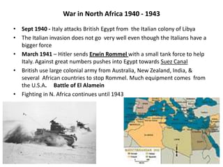 War in North Africa 1940 - 1943
• Sept 1940 - Italy attacks British Egypt from the Italian colony of Libya
• The Italian invasion does not go very well even though the Italians have a
bigger force
• March 1941 – Hitler sends Erwin Rommel with a small tank force to help
Italy. Against great numbers pushes into Egypt towards Suez Canal
• British use large colonial army from Australia, New Zealand, India, &
several African countries to stop Rommel. Much equipment comes from
the U.S.A. Battle of El Alamein
• Fighting in N. Africa continues until 1943
 