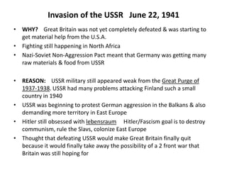 Invasion of the USSR June 22, 1941
• WHY? Great Britain was not yet completely defeated & was starting to
get material help from the U.S.A.
• Fighting still happening in North Africa
• Nazi-Soviet Non-Aggression Pact meant that Germany was getting many
raw materials & food from USSR
• REASON: USSR military still appeared weak from the Great Purge of
1937-1938. USSR had many problems attacking Finland such a small
country in 1940
• USSR was beginning to protest German aggression in the Balkans & also
demanding more territory in East Europe
• Hitler still obsessed with lebensraum Hitler/Fascism goal is to destroy
communism, rule the Slavs, colonize East Europe
• Thought that defeating USSR would make Great Britain finally quit
because it would finally take away the possibility of a 2 front war that
Britain was still hoping for
 