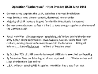Operation “Barbarossa” Hitler invades USSR June 1941
• German Army surprises the USSR, Stalin has a nervous breakdown
• Huge Soviet armies are surrounded, destroyed, or surrender
• Majority of USSR industry & good farmland in West Russia is captured
• German army advances so fast it is hard to keep enough supplies at the front of
the German attack
• Racial Holy War Einsatzgruppen ‘special squads’ follow behind the German
army & start killing communists, Jews, Gypsies, Asiatics, taking food from
civilians, moving slaves to Germany to work in the factories killing all
inferiors …. Start of holocaust millions of Russians dead
• By October 70% of USSR army is destroyed, USSR starts scorched earth policy
• By December Moscow & Leningrad almost captured ………. Winter arrives and
stops the Germans just in time
• U.S.A. will start sending USSR supplies, now Hitler has a two front war
 