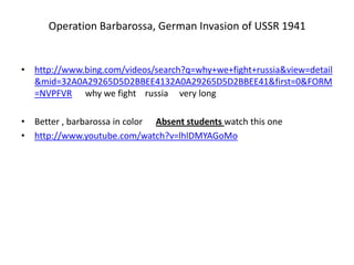 Operation Barbarossa, German Invasion of USSR 1941
• http://www.bing.com/videos/search?q=why+we+fight+russia&view=detail
&mid=32A0A29265D5D2BBEE4132A0A29265D5D2BBEE41&first=0&FORM
=NVPFVR why we fight russia very long
• Better , barbarossa in color Absent students watch this one
• http://www.youtube.com/watch?v=lhlDMYAGoMo
 