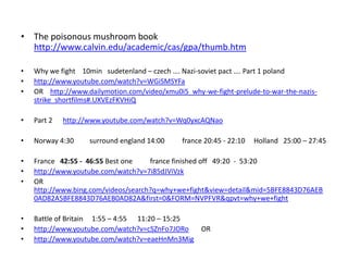 • The poisonous mushroom book
http://www.calvin.edu/academic/cas/gpa/thumb.htm
• Why we fight 10min sudetenland – czech …. Nazi-soviet pact …. Part 1 poland
• http://www.youtube.com/watch?v=WGiSMSYFa
• OR http://www.dailymotion.com/video/xmu0i5_why-we-fight-prelude-to-war-the-nazis-
strike_shortfilms#.UXVEzFKVHiQ
• Part 2 http://www.youtube.com/watch?v=Wq0yxcAQNao
• Norway 4:30 surround england 14:00 france 20:45 - 22:10 Holland 25:00 – 27:45
• France 42:55 - 46:55 Best one france finished off 49:20 - 53:20
• http://www.youtube.com/watch?v=7i85dJViVzk
• OR
http://www.bing.com/videos/search?q=why+we+fight&view=detail&mid=5BFE8843D76AEB
0AD82A5BFE8843D76AEB0AD82A&first=0&FORM=NVPFVR&qpvt=why+we+fight
• Battle of Britain 1:55 – 4:55 11:20 – 15:25
• http://www.youtube.com/watch?v=cSZnFo7JORo OR
• http://www.youtube.com/watch?v=eaeHnMn3Mig
 