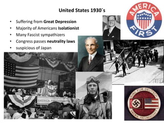 United States 1930´s
• Suffering from Great Depression
• Majority of Americans Isolationist
• Many Fascist sympathizers
• Congress passes neutrality laws
• suspicious of Japan
 