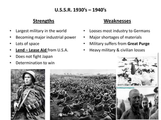 U.S.S.R. 1930’s – 1940’s
Strengths
• Largest military in the world
• Becoming major industrial power
• Lots of space
• Lend – Lease Aid from U.S.A.
• Does not fight Japan
• Determination to win
Weaknesses
• Looses most industry to Germans
• Major shortages of materials
• Military suffers from Great Purge
• Heavy military & civilian losses
 