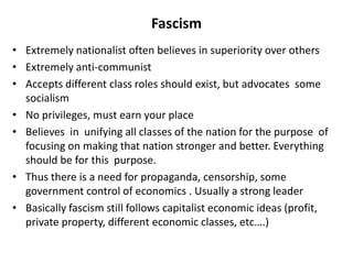 Fascism
• Extremely nationalist often believes in superiority over others
• Extremely anti-communist
• Accepts different class roles should exist, but advocates some
socialism
• No privileges, must earn your place
• Believes in unifying all classes of the nation for the purpose of
focusing on making that nation stronger and better. Everything
should be for this purpose.
• Thus there is a need for propaganda, censorship, some
government control of economics . Usually a strong leader
• Basically fascism still follows capitalist economic ideas (profit,
private property, different economic classes, etc….)
 