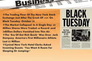 The Trading Floor Of The New York Stock
Exchange Just After The Crash Of 1929. On
Black Tuesday, October 29,
The Market Collapsed. In A Single Day, 60
Million Shares Were Traded--a Record--and
30Billion Dollars Vanished Into Thin Air.
The "Era Of Get Rich Quick" Was Over. Jack
Dempsey, America's First Millionaire Athlete,
Lost $3 Million.
Cynical New York Hotel Clerks Asked
Incoming Guests, "You Want A Room For
Sleeping Or Jumping?"
 