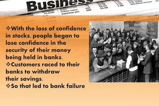 With the loss of confidence
in stocks, people began to
lose confidence in the
security of their money
being held in banks.
Customers raced to their
banks to withdraw
their savings.
So that led to bank failure
 