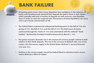 BANK FAILURE
 A banking panic arises when many depositors lose confidence in the solvency of
banks and simultaneously demand their deposits be paid to them in cash. Banks,
which typically hold only a fraction of deposits as cash reserves, must liquidate
loans in order to raise the required cash. This process of hasty liquidation can cause
even a previously solvent bank to fail.
 The United States experienced widespread banking panics in the fall of 1930, the
spring of 1931, the fall of 1931, and the fall of 1932. The final wave of panics
continued through the winter of 1933 and culminated with the national “bank
holiday” declared by President Franklin Roosevelt on March 6, 1933
 The panics caused a dramatic rise in the amount of currency people wished to hold
relative to their bank deposits. This rise in the currency-to-deposit ratio was a key
reason why the money supply in the United States declined 31 percent between
1929 and 1933.
 Declines in the money supply caused by Federal Reserve decisions had a severe
contra dictionary effect on output
 